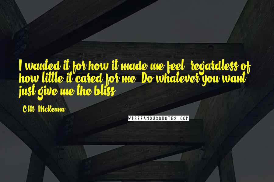 C.M. McKenna Quotes: I wanted it for how it made me feel, regardless of how little it cared for me. Do whatever you want -- just give me the bliss.