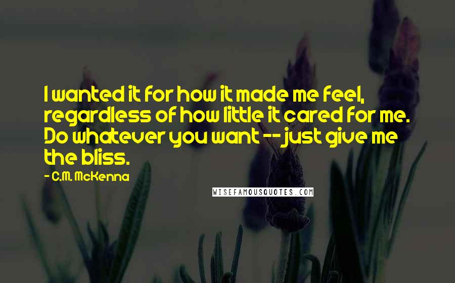 C.M. McKenna Quotes: I wanted it for how it made me feel, regardless of how little it cared for me. Do whatever you want -- just give me the bliss.
