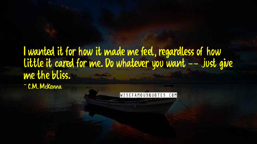 C.M. McKenna Quotes: I wanted it for how it made me feel, regardless of how little it cared for me. Do whatever you want -- just give me the bliss.