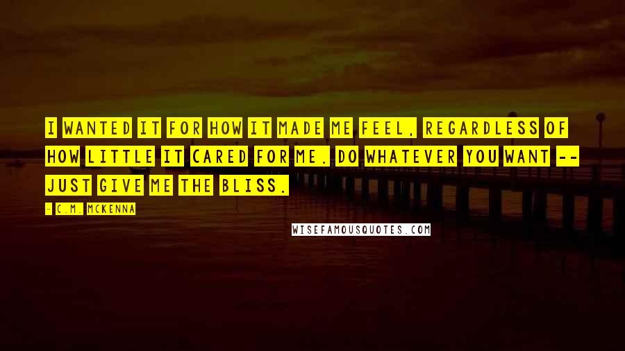 C.M. McKenna Quotes: I wanted it for how it made me feel, regardless of how little it cared for me. Do whatever you want -- just give me the bliss.