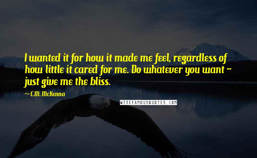 C.M. McKenna Quotes: I wanted it for how it made me feel, regardless of how little it cared for me. Do whatever you want -- just give me the bliss.