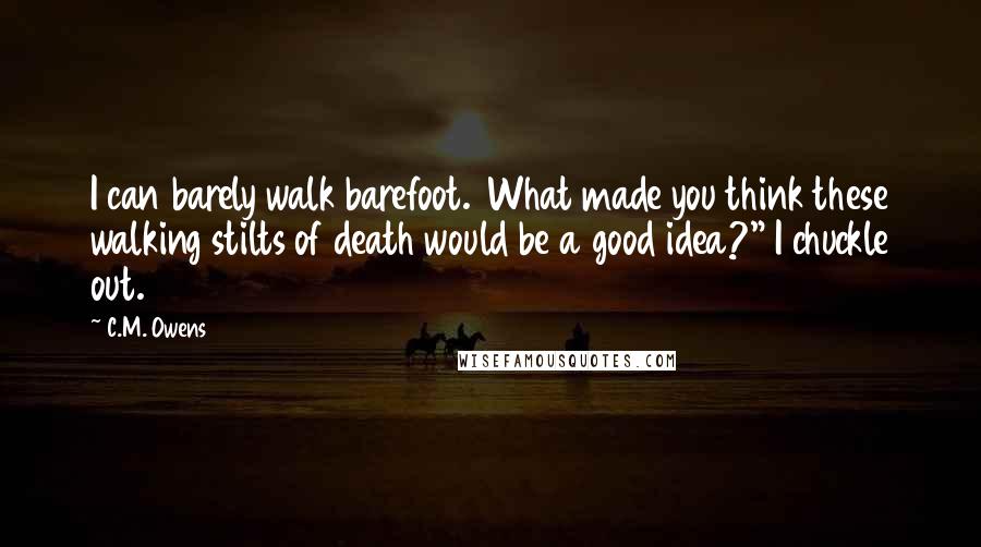 C.M. Owens Quotes: I can barely walk barefoot.  What made you think these walking stilts of death would be a good idea?" I chuckle out.