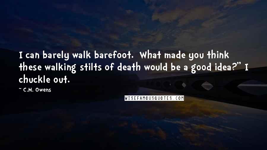 C.M. Owens Quotes: I can barely walk barefoot.  What made you think these walking stilts of death would be a good idea?" I chuckle out.