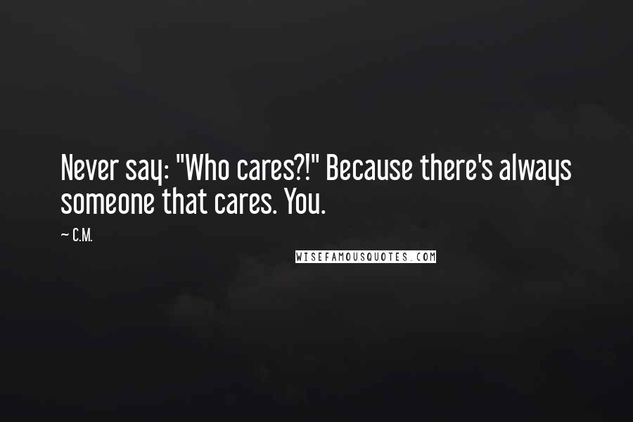 C.M. Quotes: Never say: "Who cares?!" Because there's always someone that cares. You.