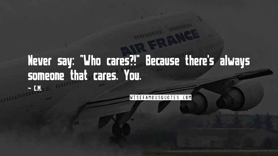 C.M. Quotes: Never say: "Who cares?!" Because there's always someone that cares. You.