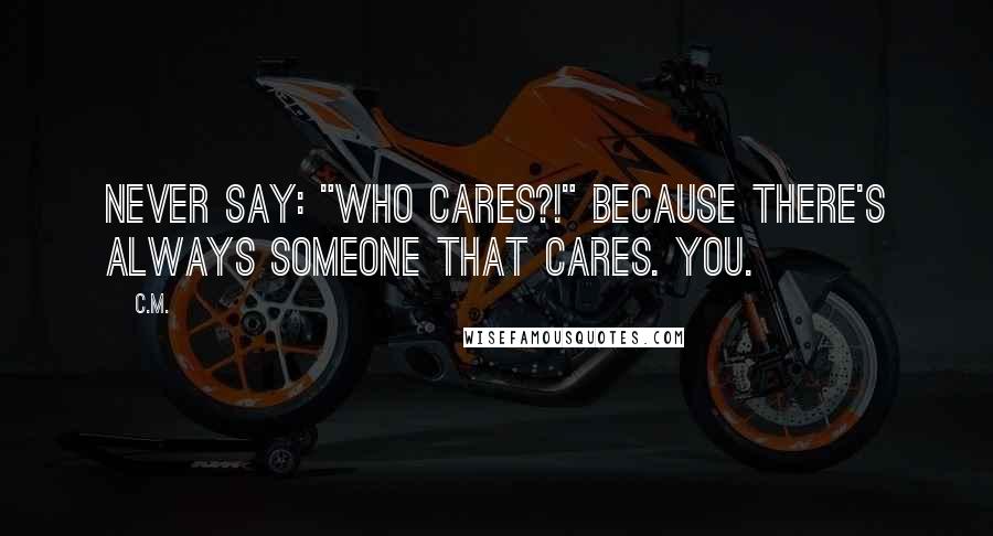 C.M. Quotes: Never say: "Who cares?!" Because there's always someone that cares. You.