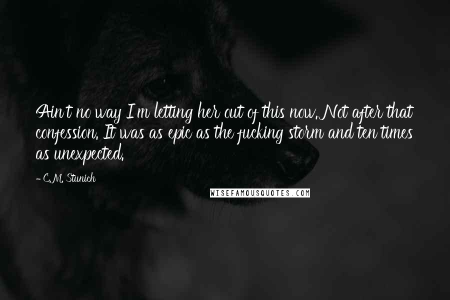 C.M. Stunich Quotes: Ain't no way I'm letting her out of this now. Not after that confession. It was as epic as the fucking storm and ten times as unexpected.