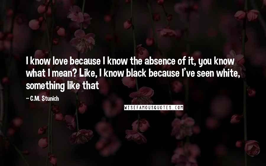 C.M. Stunich Quotes: I know love because I know the absence of it, you know what I mean? Like, I know black because I've seen white, something like that