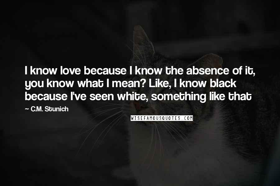 C.M. Stunich Quotes: I know love because I know the absence of it, you know what I mean? Like, I know black because I've seen white, something like that