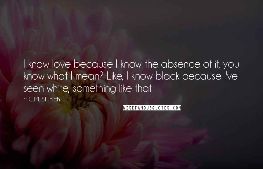 C.M. Stunich Quotes: I know love because I know the absence of it, you know what I mean? Like, I know black because I've seen white, something like that