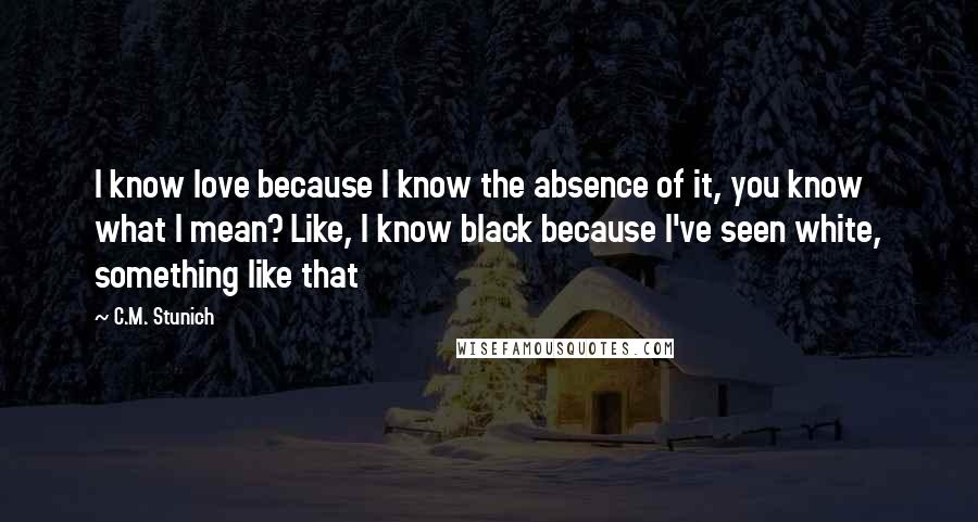 C.M. Stunich Quotes: I know love because I know the absence of it, you know what I mean? Like, I know black because I've seen white, something like that