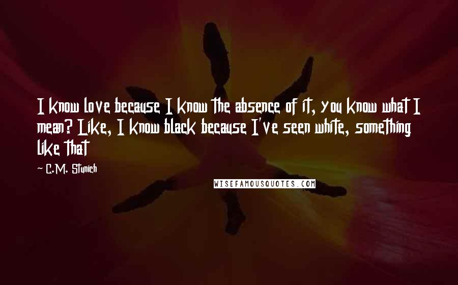 C.M. Stunich Quotes: I know love because I know the absence of it, you know what I mean? Like, I know black because I've seen white, something like that