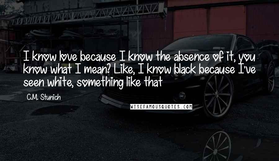 C.M. Stunich Quotes: I know love because I know the absence of it, you know what I mean? Like, I know black because I've seen white, something like that