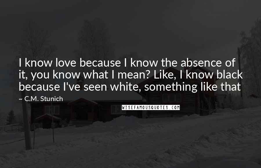 C.M. Stunich Quotes: I know love because I know the absence of it, you know what I mean? Like, I know black because I've seen white, something like that