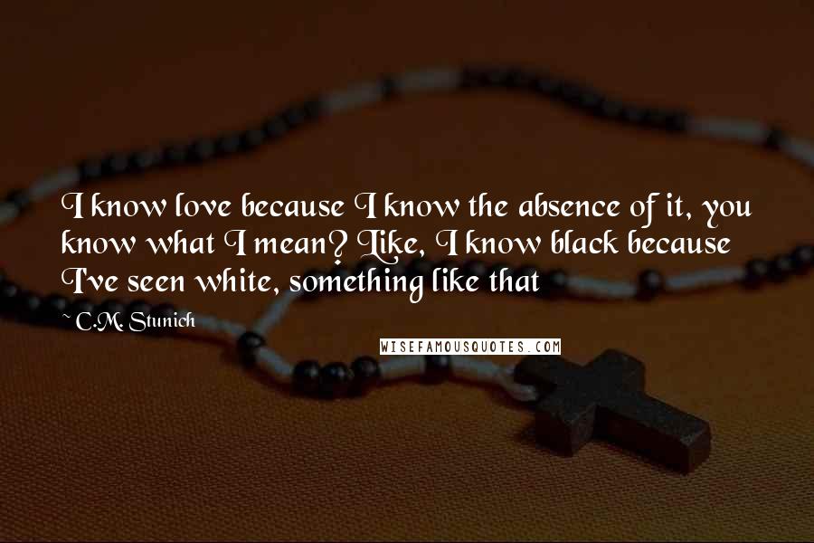 C.M. Stunich Quotes: I know love because I know the absence of it, you know what I mean? Like, I know black because I've seen white, something like that