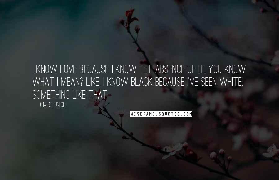 C.M. Stunich Quotes: I know love because I know the absence of it, you know what I mean? Like, I know black because I've seen white, something like that