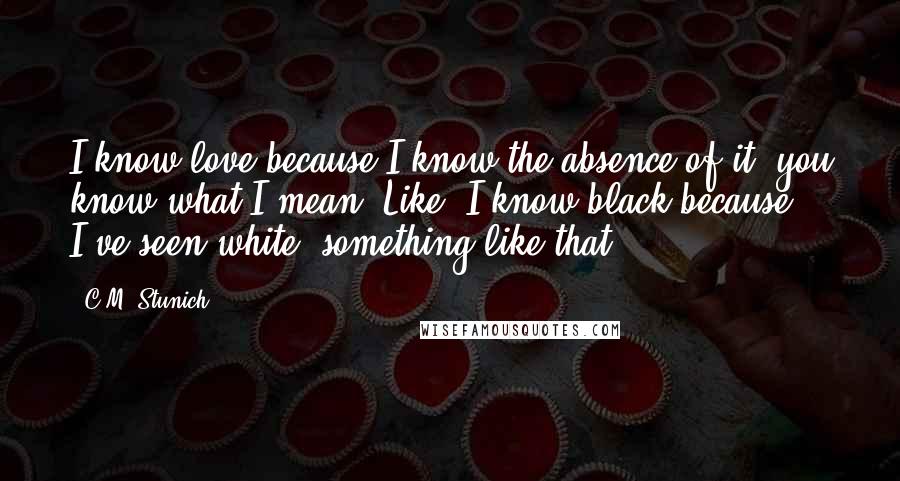 C.M. Stunich Quotes: I know love because I know the absence of it, you know what I mean? Like, I know black because I've seen white, something like that