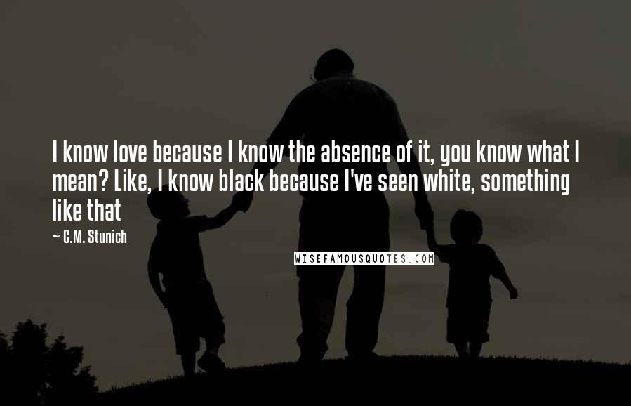 C.M. Stunich Quotes: I know love because I know the absence of it, you know what I mean? Like, I know black because I've seen white, something like that