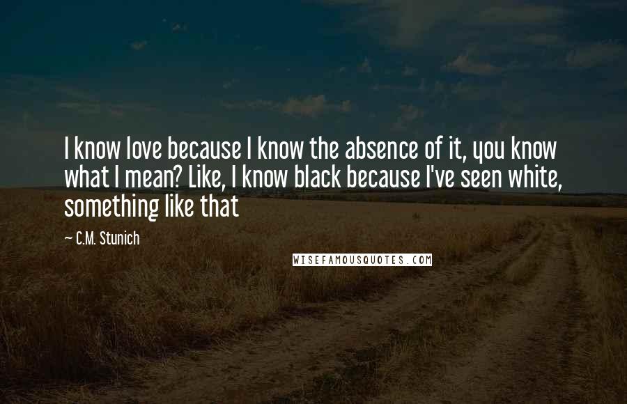 C.M. Stunich Quotes: I know love because I know the absence of it, you know what I mean? Like, I know black because I've seen white, something like that