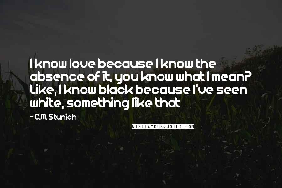 C.M. Stunich Quotes: I know love because I know the absence of it, you know what I mean? Like, I know black because I've seen white, something like that