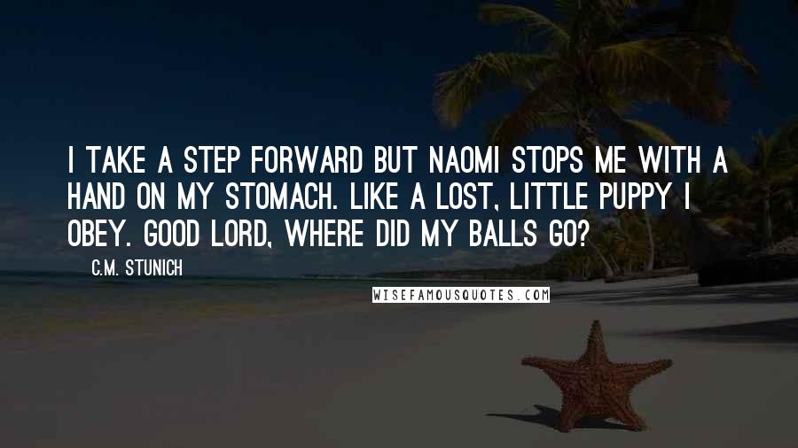 C.M. Stunich Quotes: I take a step forward but Naomi stops me with a hand on my stomach. Like a lost, little puppy I obey. Good Lord, where did my balls go?