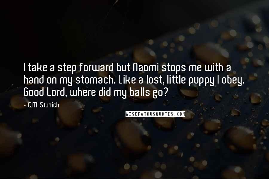 C.M. Stunich Quotes: I take a step forward but Naomi stops me with a hand on my stomach. Like a lost, little puppy I obey. Good Lord, where did my balls go?