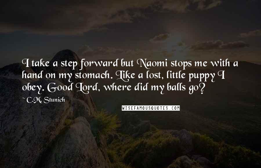 C.M. Stunich Quotes: I take a step forward but Naomi stops me with a hand on my stomach. Like a lost, little puppy I obey. Good Lord, where did my balls go?