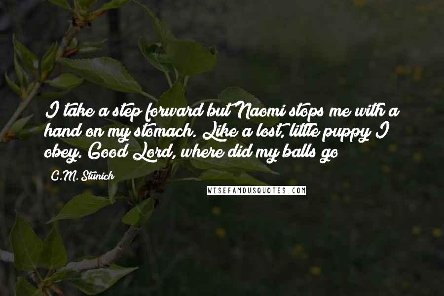 C.M. Stunich Quotes: I take a step forward but Naomi stops me with a hand on my stomach. Like a lost, little puppy I obey. Good Lord, where did my balls go?