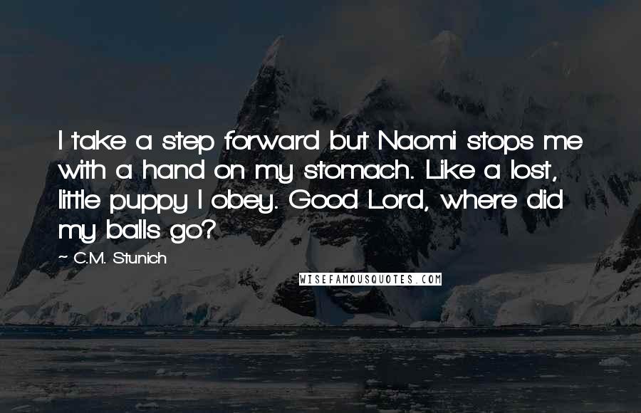 C.M. Stunich Quotes: I take a step forward but Naomi stops me with a hand on my stomach. Like a lost, little puppy I obey. Good Lord, where did my balls go?