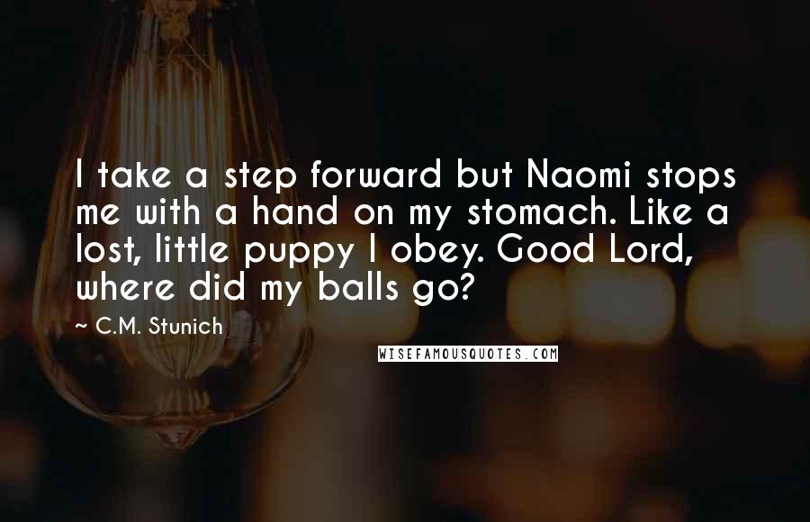 C.M. Stunich Quotes: I take a step forward but Naomi stops me with a hand on my stomach. Like a lost, little puppy I obey. Good Lord, where did my balls go?