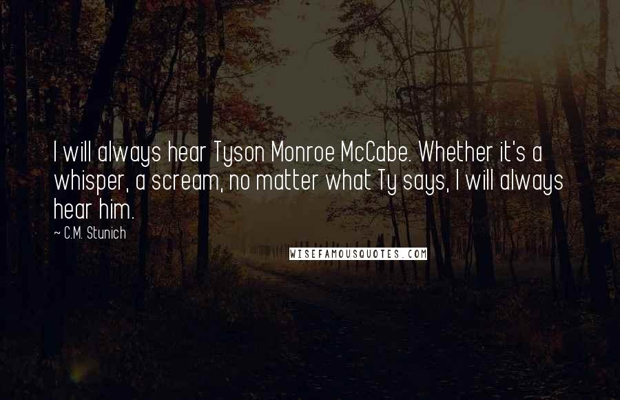 C.M. Stunich Quotes: I will always hear Tyson Monroe McCabe. Whether it's a whisper, a scream, no matter what Ty says, I will always hear him.