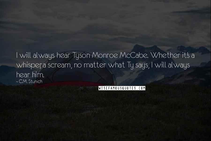 C.M. Stunich Quotes: I will always hear Tyson Monroe McCabe. Whether it's a whisper, a scream, no matter what Ty says, I will always hear him.