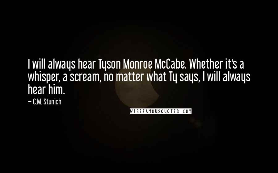 C.M. Stunich Quotes: I will always hear Tyson Monroe McCabe. Whether it's a whisper, a scream, no matter what Ty says, I will always hear him.