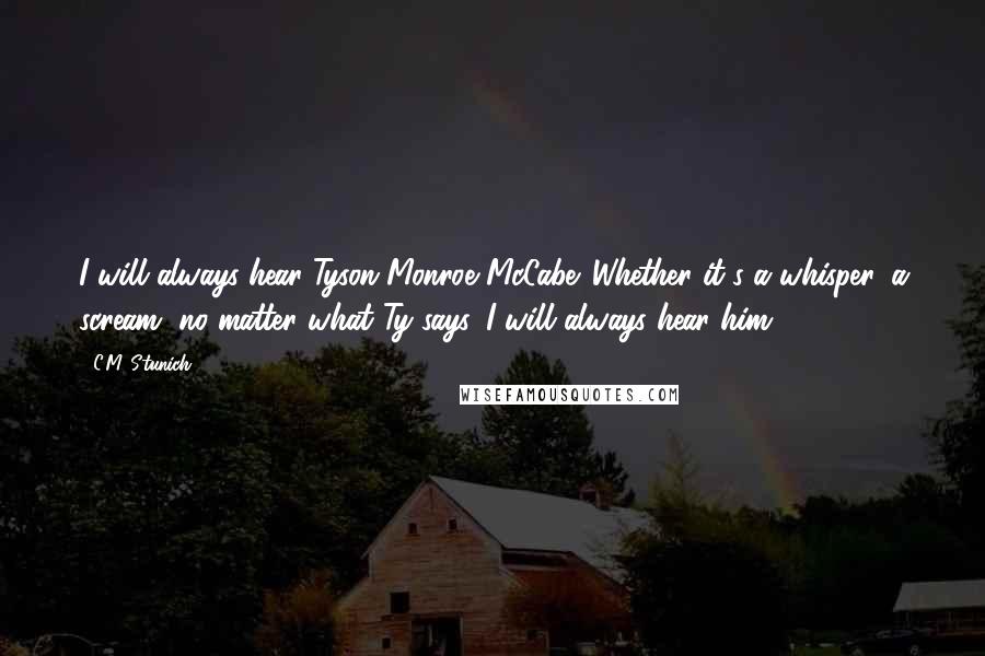 C.M. Stunich Quotes: I will always hear Tyson Monroe McCabe. Whether it's a whisper, a scream, no matter what Ty says, I will always hear him.