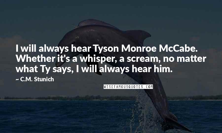 C.M. Stunich Quotes: I will always hear Tyson Monroe McCabe. Whether it's a whisper, a scream, no matter what Ty says, I will always hear him.