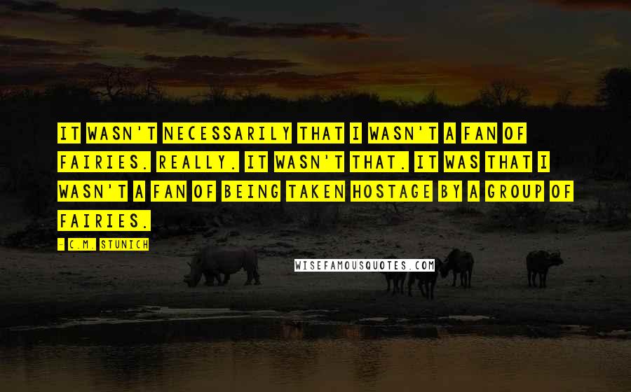 C.M. Stunich Quotes: It wasn't necessarily that I wasn't a fan of fairies. Really. It wasn't that. It was that I wasn't a fan of being taken hostage by a group of fairies.