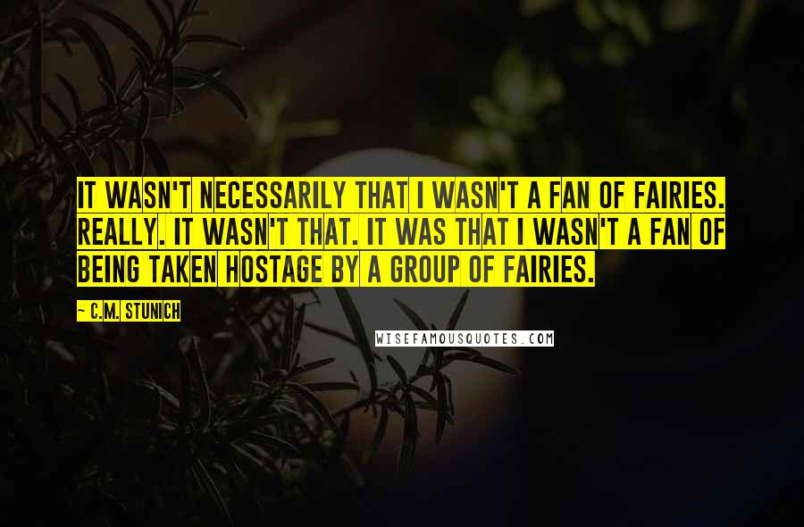 C.M. Stunich Quotes: It wasn't necessarily that I wasn't a fan of fairies. Really. It wasn't that. It was that I wasn't a fan of being taken hostage by a group of fairies.