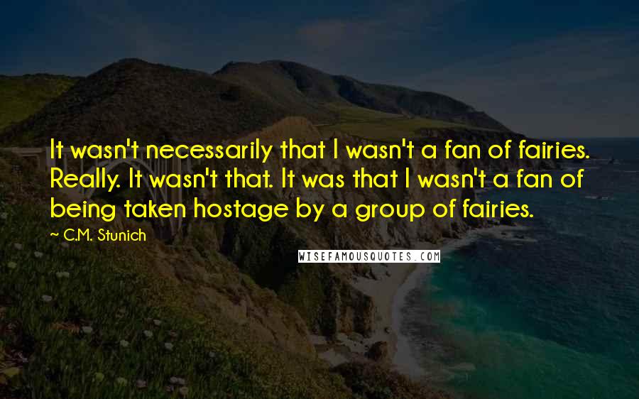 C.M. Stunich Quotes: It wasn't necessarily that I wasn't a fan of fairies. Really. It wasn't that. It was that I wasn't a fan of being taken hostage by a group of fairies.