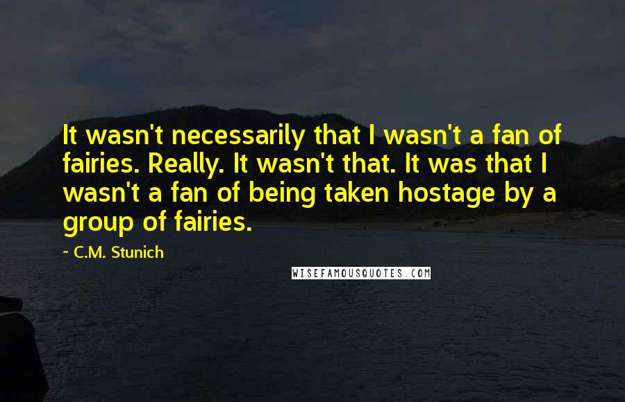 C.M. Stunich Quotes: It wasn't necessarily that I wasn't a fan of fairies. Really. It wasn't that. It was that I wasn't a fan of being taken hostage by a group of fairies.