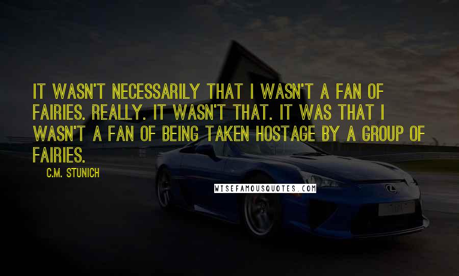 C.M. Stunich Quotes: It wasn't necessarily that I wasn't a fan of fairies. Really. It wasn't that. It was that I wasn't a fan of being taken hostage by a group of fairies.