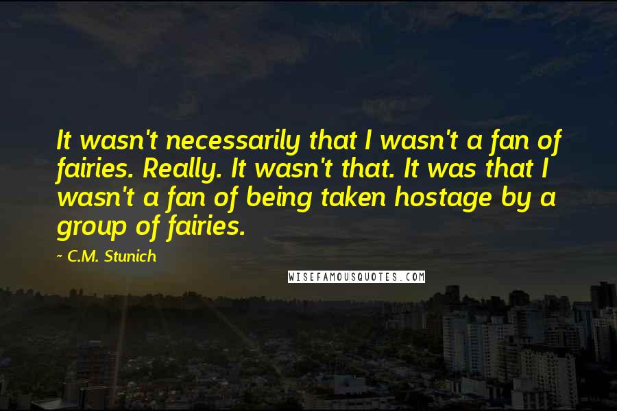 C.M. Stunich Quotes: It wasn't necessarily that I wasn't a fan of fairies. Really. It wasn't that. It was that I wasn't a fan of being taken hostage by a group of fairies.