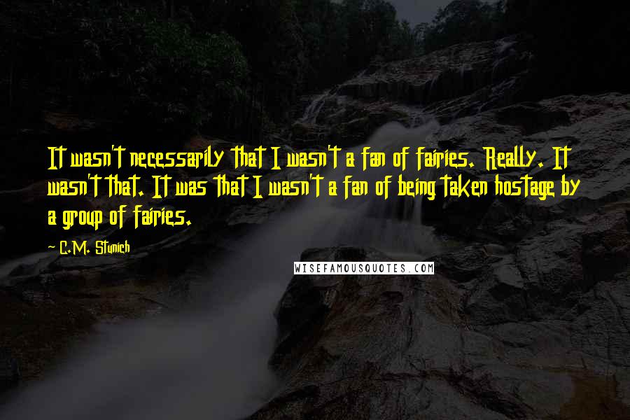 C.M. Stunich Quotes: It wasn't necessarily that I wasn't a fan of fairies. Really. It wasn't that. It was that I wasn't a fan of being taken hostage by a group of fairies.