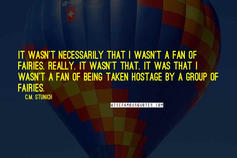 C.M. Stunich Quotes: It wasn't necessarily that I wasn't a fan of fairies. Really. It wasn't that. It was that I wasn't a fan of being taken hostage by a group of fairies.