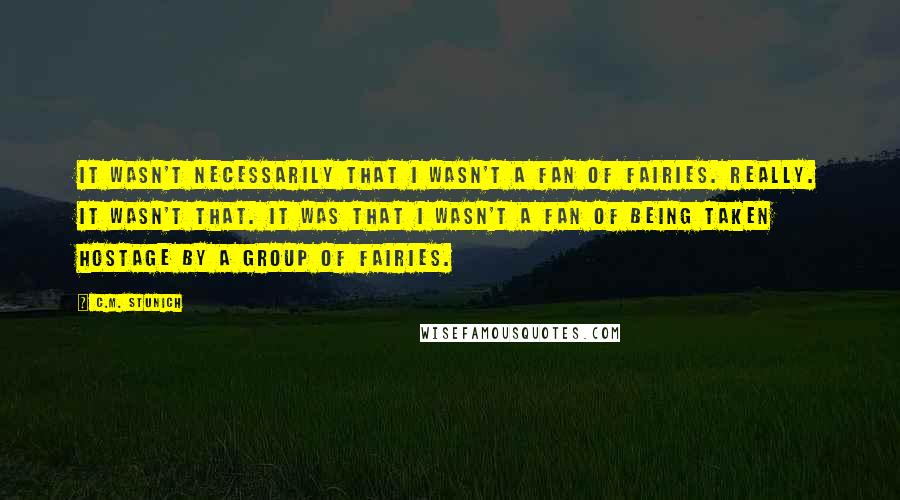 C.M. Stunich Quotes: It wasn't necessarily that I wasn't a fan of fairies. Really. It wasn't that. It was that I wasn't a fan of being taken hostage by a group of fairies.