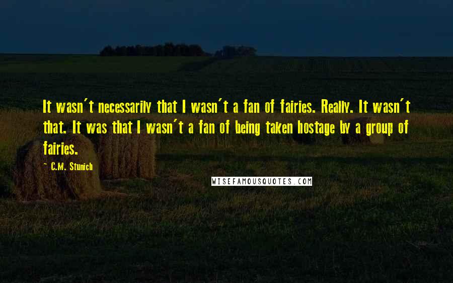 C.M. Stunich Quotes: It wasn't necessarily that I wasn't a fan of fairies. Really. It wasn't that. It was that I wasn't a fan of being taken hostage by a group of fairies.