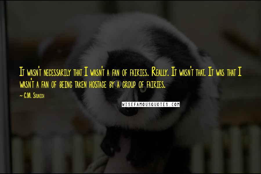 C.M. Stunich Quotes: It wasn't necessarily that I wasn't a fan of fairies. Really. It wasn't that. It was that I wasn't a fan of being taken hostage by a group of fairies.