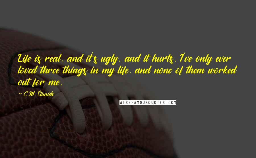 C.M. Stunich Quotes: Life is real, and it's ugly, and it hurts. I've only ever loved three things in my life, and none of them worked out for me.