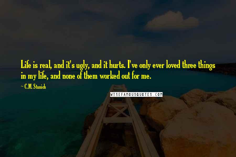 C.M. Stunich Quotes: Life is real, and it's ugly, and it hurts. I've only ever loved three things in my life, and none of them worked out for me.