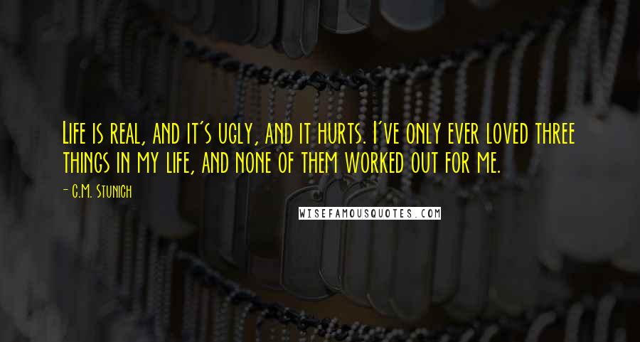 C.M. Stunich Quotes: Life is real, and it's ugly, and it hurts. I've only ever loved three things in my life, and none of them worked out for me.