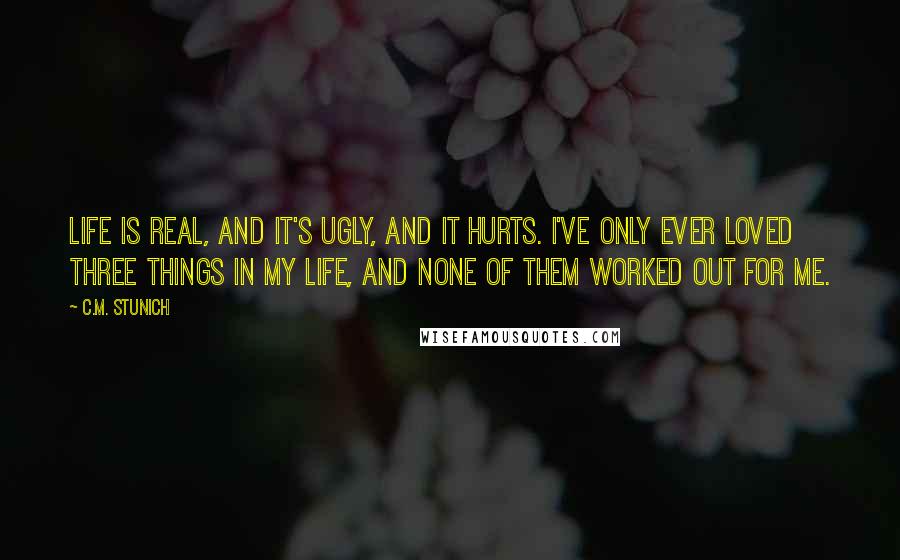 C.M. Stunich Quotes: Life is real, and it's ugly, and it hurts. I've only ever loved three things in my life, and none of them worked out for me.